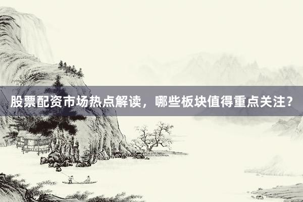 股票配资市场热点解读，哪些板块值得重点关注？