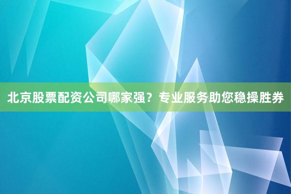 北京股票配资公司哪家强？专业服务助您稳操胜券