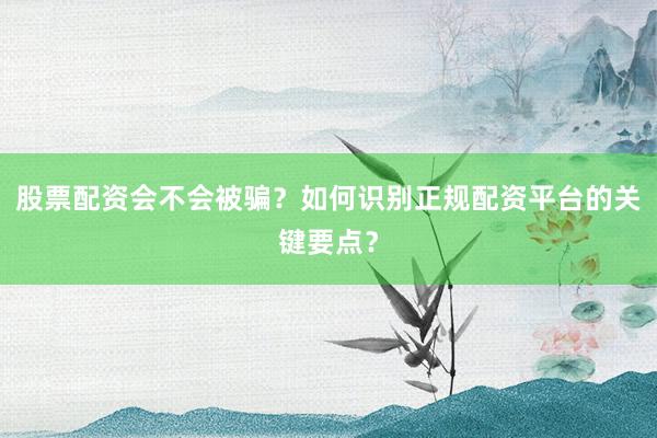 股票配资会不会被骗？如何识别正规配资平台的关键要点？