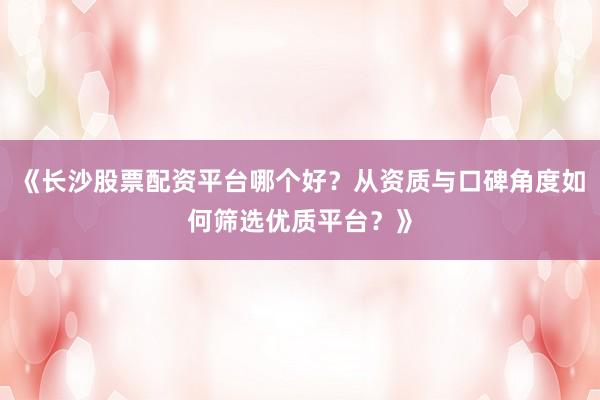 《长沙股票配资平台哪个好？从资质与口碑角度如何筛选优质平台？》