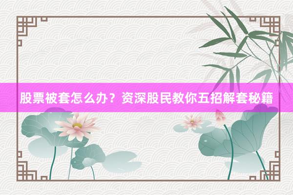 股票被套怎么办？资深股民教你五招解套秘籍