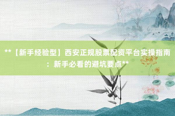 **【新手经验型】西安正规股票配资平台实操指南：新手必看的避坑要点**