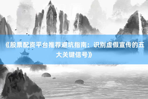 《股票配资平台推荐避坑指南：识别虚假宣传的五大关键信号》
