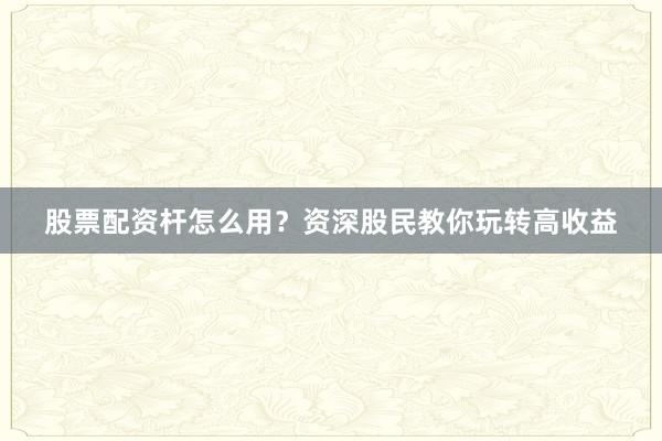 股票配资杆怎么用？资深股民教你玩转高收益
