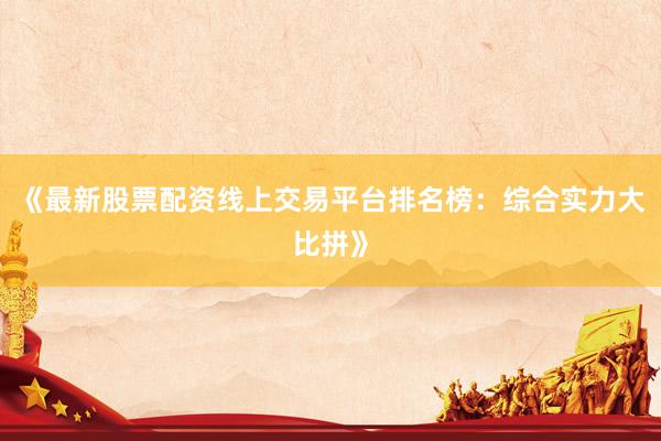 《最新股票配资线上交易平台排名榜：综合实力大比拼》