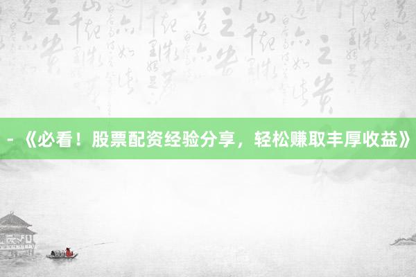 - 《必看！股票配资经验分享，轻松赚取丰厚收益》