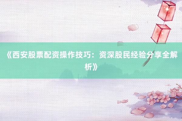 《西安股票配资操作技巧：资深股民经验分享全解析》