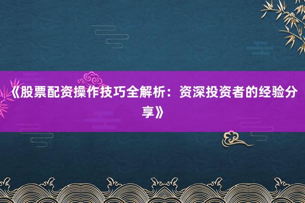 《股票配资操作技巧全解析：资深投资者的经验分享》