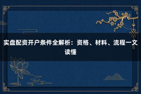 实盘配资开户条件全解析：资格、材料、流程一文读懂