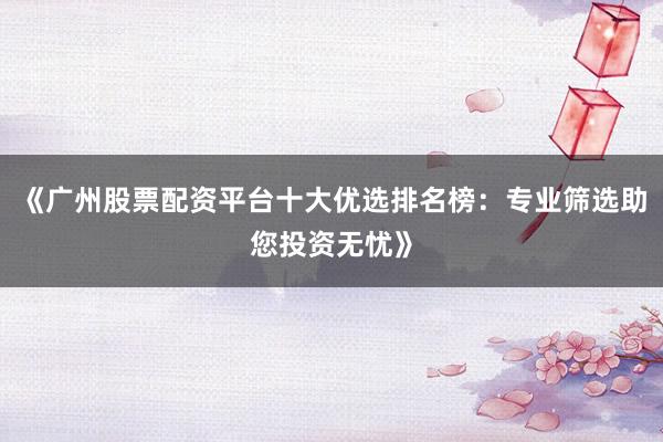 《广州股票配资平台十大优选排名榜：专业筛选助您投资无忧》