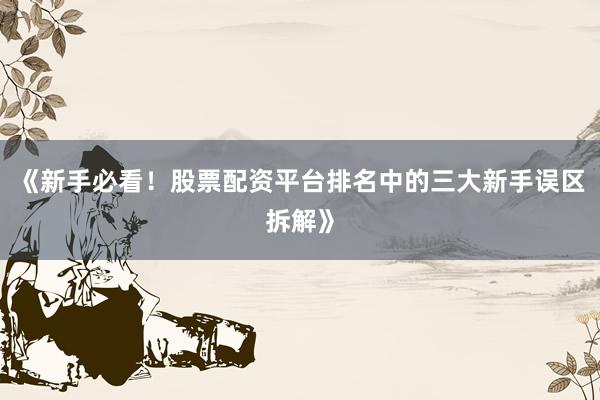 《新手必看！股票配资平台排名中的三大新手误区拆解》