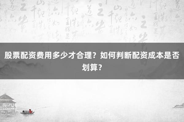 股票配资费用多少才合理？如何判断配资成本是否划算？