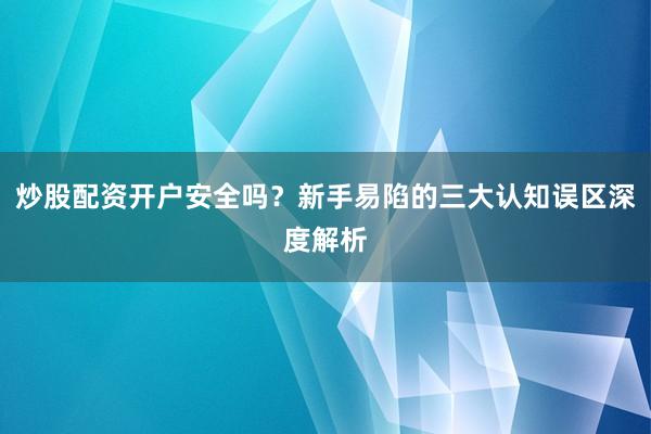 炒股配资开户安全吗？新手易陷的三大认知误区深度解析