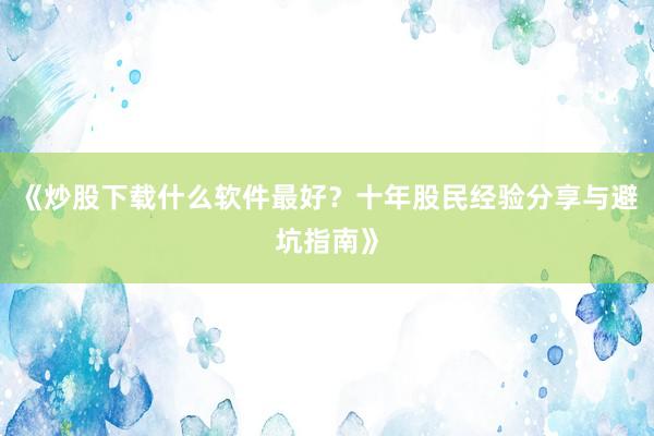 《炒股下载什么软件最好？十年股民经验分享与避坑指南》