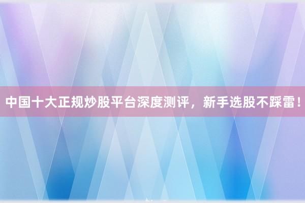 中国十大正规炒股平台深度测评，新手选股不踩雷！