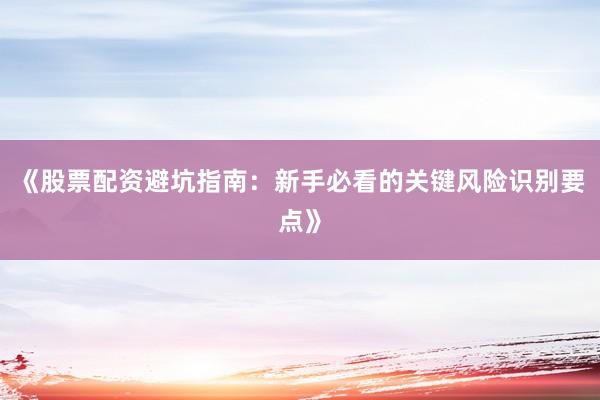 《股票配资避坑指南：新手必看的关键风险识别要点》
