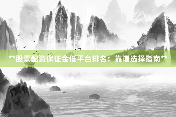 **股票配资保证金低平台排名：靠谱选择指南**