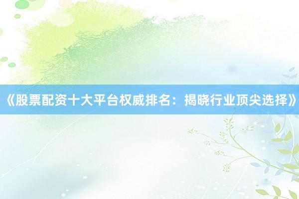 《股票配资十大平台权威排名：揭晓行业顶尖选择》