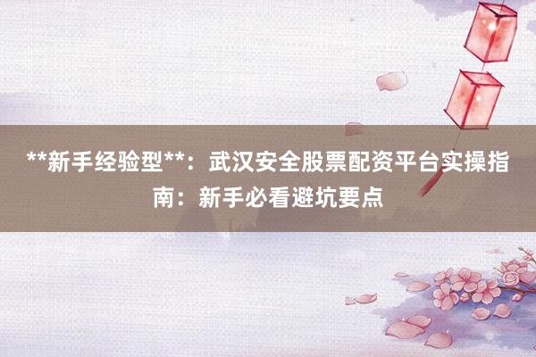 **新手经验型**：武汉安全股票配资平台实操指南：新手必看避坑要点