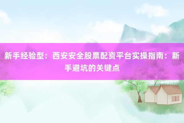 新手经验型：西安安全股票配资平台实操指南：新手避坑的关键点