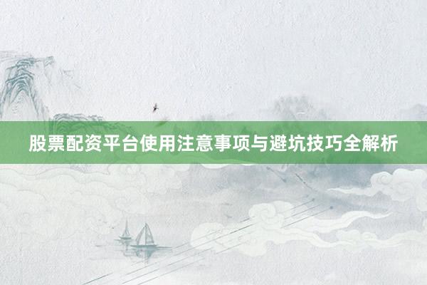 股票配资平台使用注意事项与避坑技巧全解析