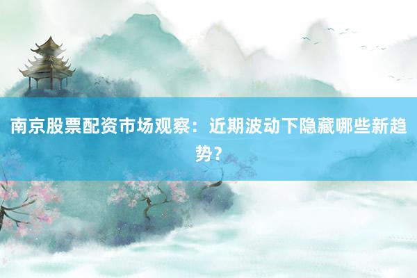 南京股票配资市场观察：近期波动下隐藏哪些新趋势？