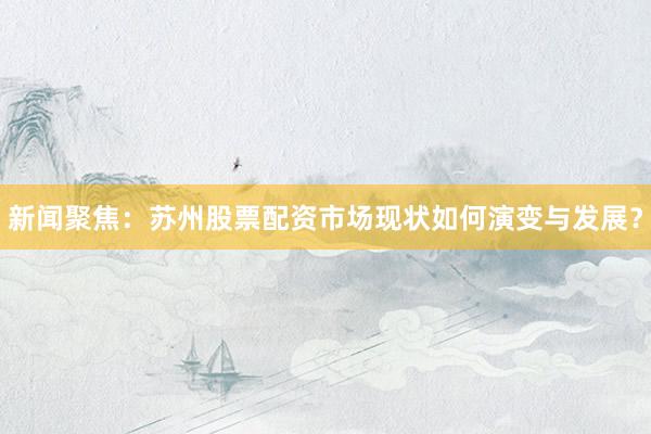 新闻聚焦：苏州股票配资市场现状如何演变与发展？