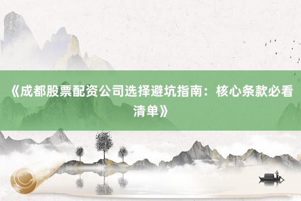 《成都股票配资公司选择避坑指南：核心条款必看清单》