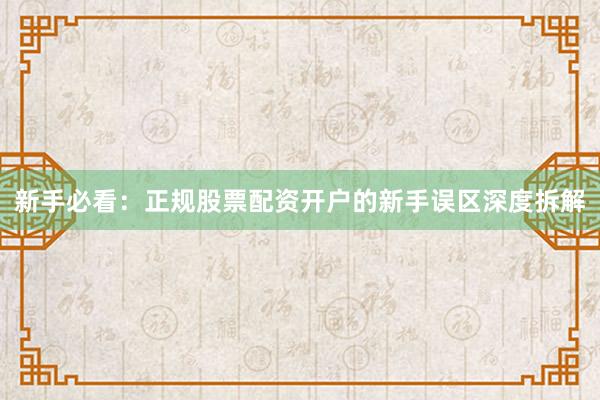 新手必看：正规股票配资开户的新手误区深度拆解