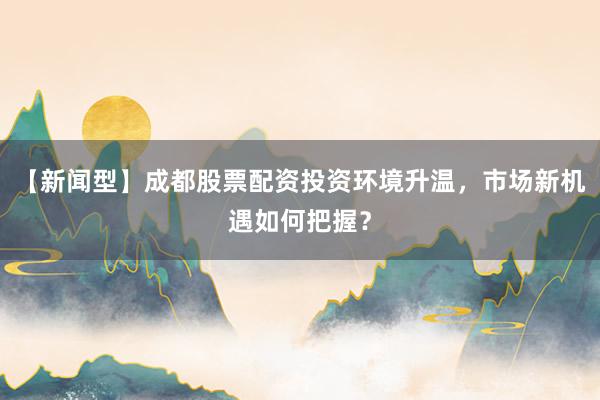 【新闻型】成都股票配资投资环境升温，市场新机遇如何把握？