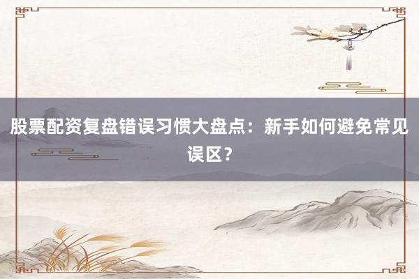 股票配资复盘错误习惯大盘点：新手如何避免常见误区？
