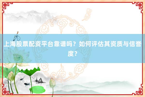 上海股票配资平台靠谱吗？如何评估其资质与信誉度？
