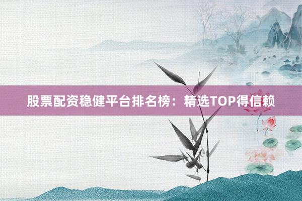 股票配资稳健平台排名榜：精选TOP得信赖