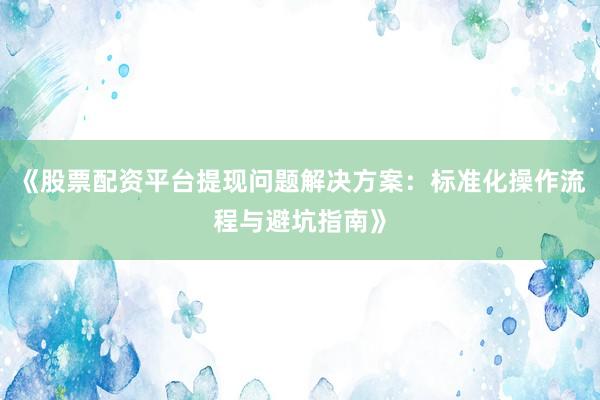 《股票配资平台提现问题解决方案：标准化操作流程与避坑指南》