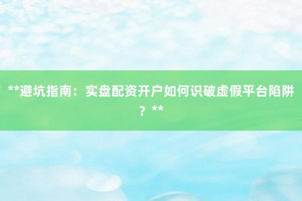 **避坑指南：实盘配资开户如何识破虚假平台陷阱？**