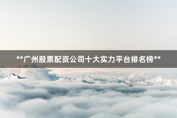 **广州股票配资公司十大实力平台排名榜**