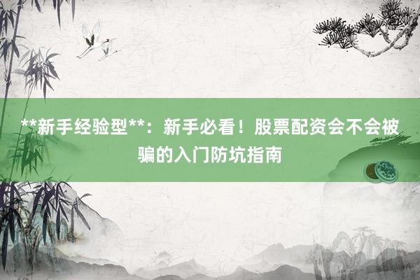 **新手经验型**：新手必看！股票配资会不会被骗的入门防坑指南