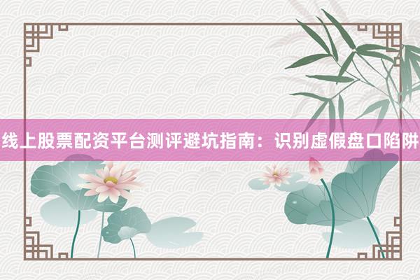 线上股票配资平台测评避坑指南：识别虚假盘口陷阱
