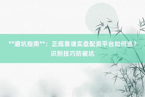 **避坑指南**：正规靠谱实盘配资平台如何选？识别技巧防被坑