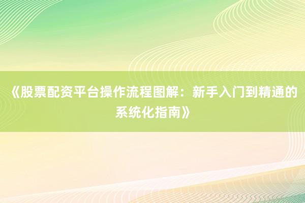《股票配资平台操作流程图解：新手入门到精通的系统化指南》