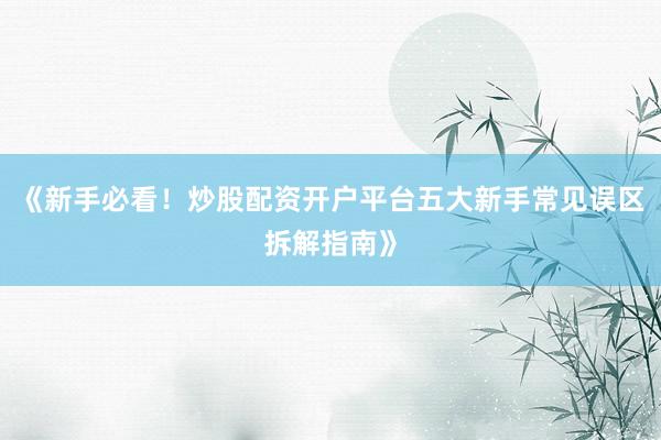 《新手必看！炒股配资开户平台五大新手常见误区拆解指南》