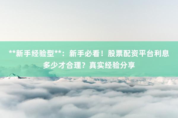 **新手经验型**：新手必看！股票配资平台利息多少才合理？真实经验分享