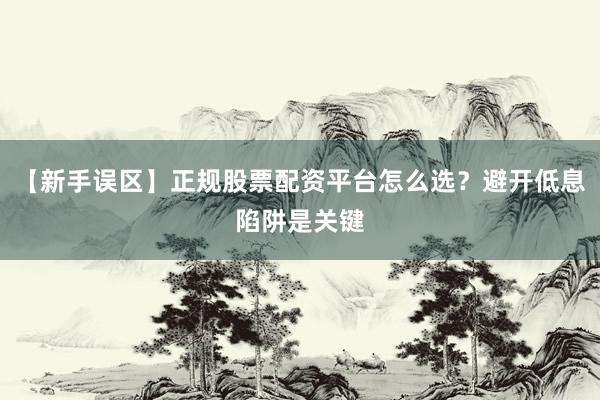 【新手误区】正规股票配资平台怎么选？避开低息陷阱是关键
