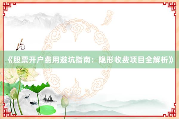 《股票开户费用避坑指南：隐形收费项目全解析》