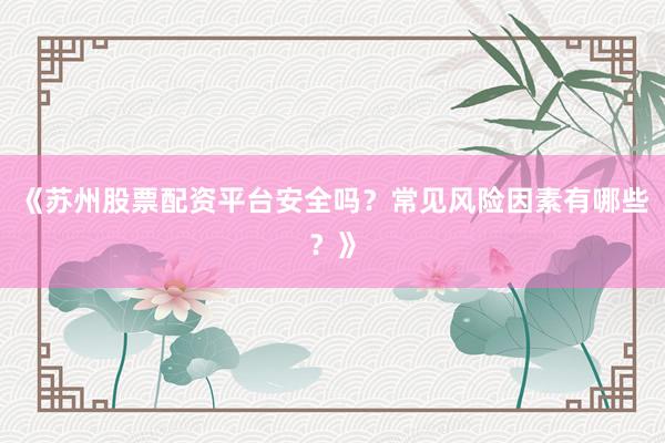 《苏州股票配资平台安全吗？常见风险因素有哪些？》