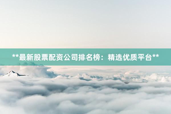 **最新股票配资公司排名榜：精选优质平台**