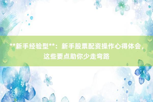 **新手经验型**：新手股票配资操作心得体会，这些要点助你少走弯路