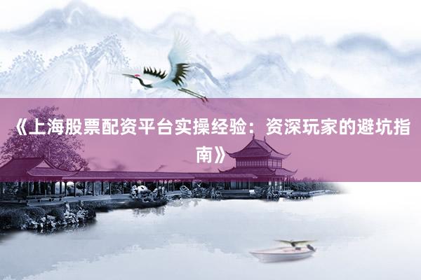 《上海股票配资平台实操经验：资深玩家的避坑指南》