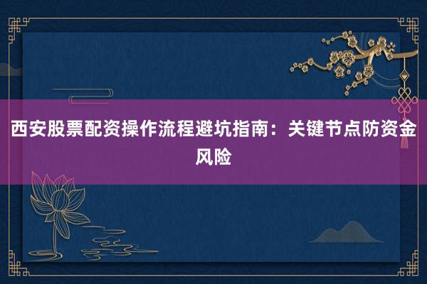 西安股票配资操作流程避坑指南：关键节点防资金风险