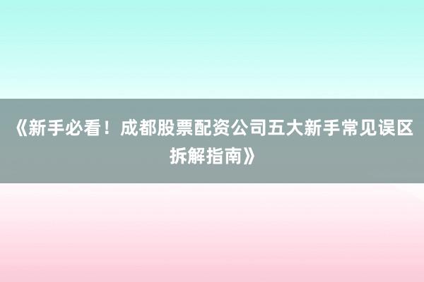 《新手必看！成都股票配资公司五大新手常见误区拆解指南》